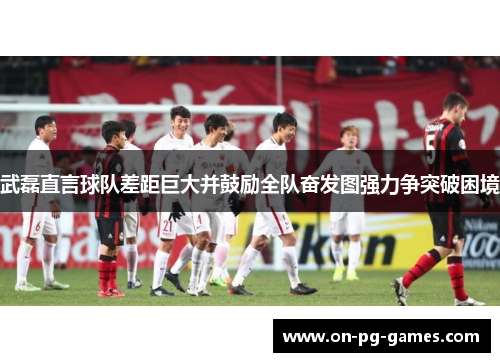 武磊直言球队差距巨大并鼓励全队奋发图强力争突破困境