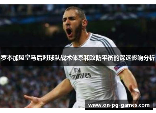 罗本加盟皇马后对球队战术体系和攻防平衡的深远影响分析