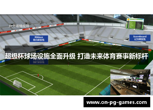 超级杯球场设施全面升级 打造未来体育赛事新标杆 超级杯球场设施全面升级 打造未来体育赛事新标杆