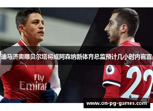 迪马济奥曝贝尔塔将成阿森纳新体育总监预计几小时内官宣