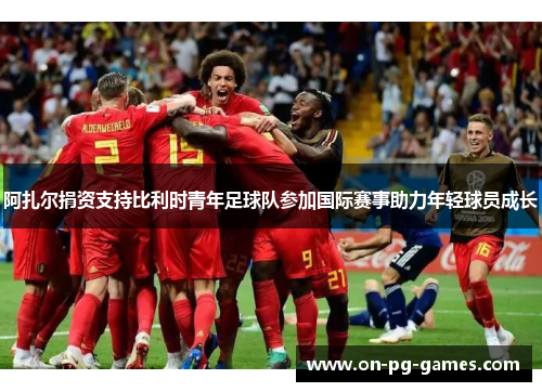 阿扎尔捐资支持比利时青年足球队参加国际赛事助力年轻球员成长 阿扎尔捐资支持比利时青年足球队参加国际赛事助力年轻球员成长