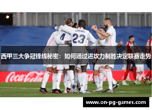 西甲三大争冠锋线秘密：如何通过进攻力制胜决定联赛走势