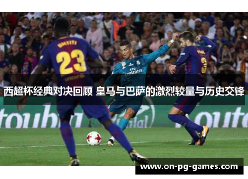 西超杯经典对决回顾 皇马与巴萨的激烈较量与历史交锋