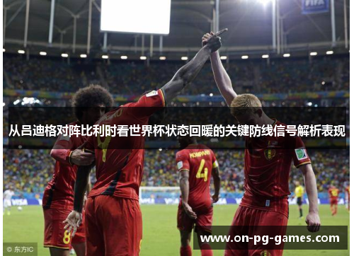从吕迪格对阵比利时看世界杯状态回暖的关键防线信号解析表现