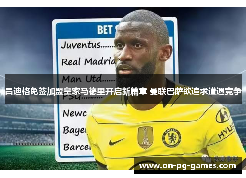 吕迪格免签加盟皇家马德里开启新篇章 曼联巴萨欲追求遭遇竞争